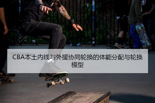 CBA本土内线与外援协同轮换的体能分配与轮换模型